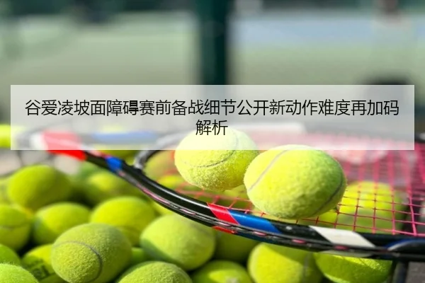 谷爱凌坡面障碍赛前备战细节公开新动作难度再加码解析