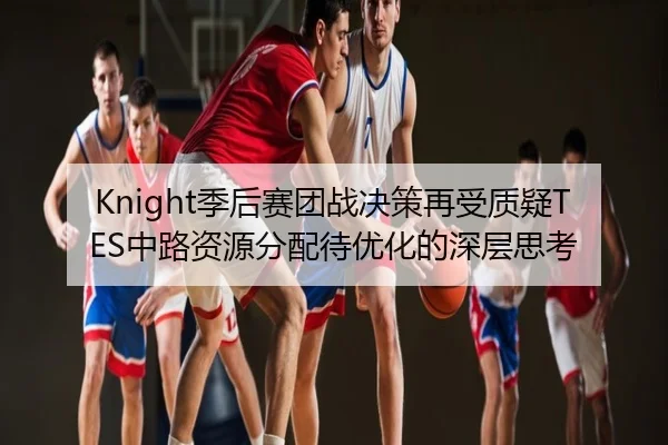 Knight季后赛团战决策再受质疑TES中路资源分配待优化的深层思考