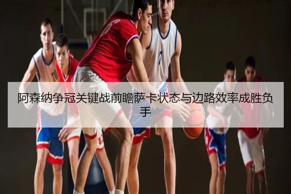 阿森纳争冠关键战前瞻萨卡状态与边路效率成胜负手