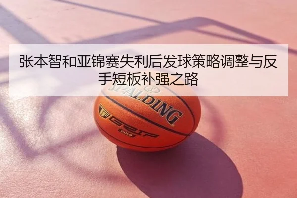 张本智和亚锦赛失利后发球策略调整与反手短板补强之路