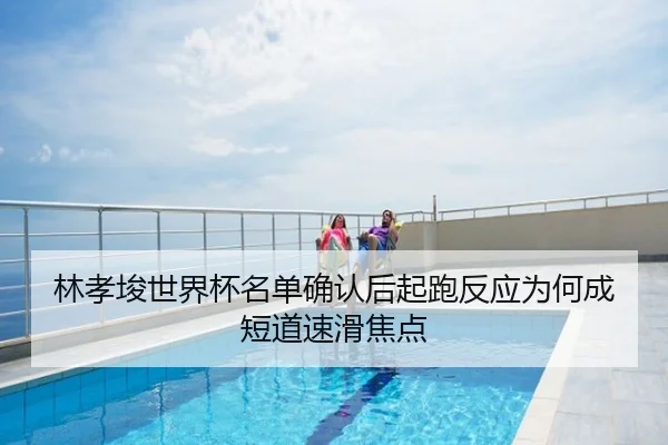 林孝埈世界杯名单确认后起跑反应为何成短道速滑焦点